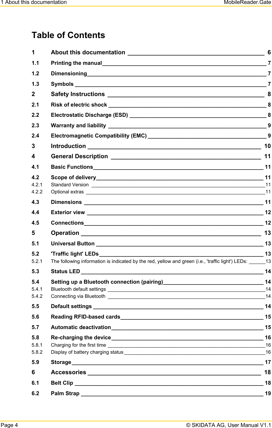 1 About this documentation   MobileReader.Gate Page 4   © SKIDATA AG, User Manual V1.1 Table of Contents 1About this documentation  _________________________________________  61.1Printing the manual ______________________________________________________ 71.2Dimensioning ___________________________________________________________ 71.3Symbols _______________________________________________________________ 72Safety Instructions  _______________________________________________  82.1Risk of electric shock ____________________________________________________ 82.2Electrostatic Discharge (ESD) _____________________________________________ 82.3Warranty and liability  ____________________________________________________ 92.4Electromagnetic Compatibility (EMC) _______________________________________ 93Introduction ____________________________________________________  104General Description  _____________________________________________  114.1Basic Functions ________________________________________________________ 114.2Scope of delivery _______________________________________________________ 114.2.1Standard Version  ________________________________________________________________ 114.2.2Optional extras  __________________________________________________________________ 114.3Dimensions ___________________________________________________________ 114.4Exterior view __________________________________________________________ 124.5Connections ___________________________________________________________ 125Operation ______________________________________________________  135.1Universal Button _______________________________________________________ 135.2&apos;Traffic light&apos; LEDs ______________________________________________________ 135.2.1The following information is indicated by the red, yellow and green (i.e., &apos;traffic light&apos;) LEDs: ______ 135.3Status LED ____________________________________________________________ 145.4Setting up a Bluetooth connection (pairing) _________________________________ 145.4.1Bluetooth default settings __________________________________________________________ 145.4.2Connecting via Bluetooth  __________________________________________________________ 145.5Default settings ________________________________________________________ 145.6Reading RFID-based cards _______________________________________________ 155.7Automatic deactivation __________________________________________________ 155.8Re-charging the device __________________________________________________ 165.8.1Charging for the first time __________________________________________________________ 165.8.2Display of battery charging status ____________________________________________________ 165.9Storage _______________________________________________________________  176Accessories ____________________________________________________  186.1Belt Clip ______________________________________________________________ 186.2Palm Strap ____________________________________________________________ 19