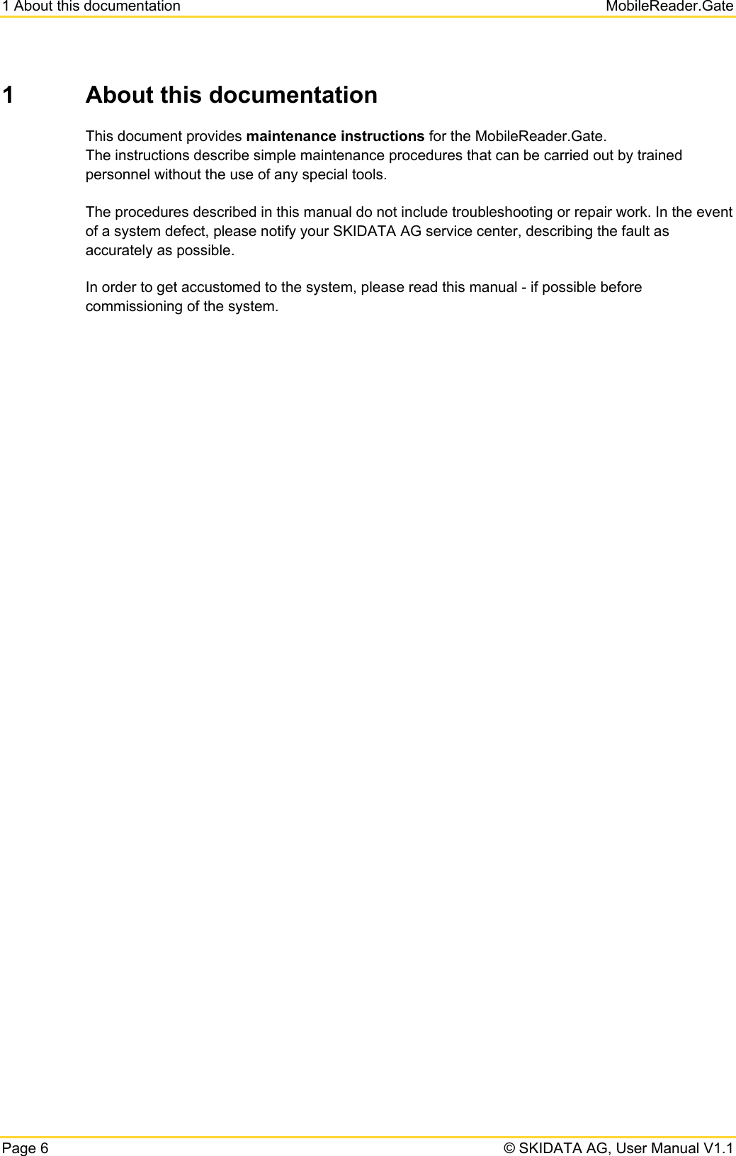 1 About this documentation   MobileReader.Gate Page 6   © SKIDATA AG, User Manual V1.1 1  About this documentation This document provides maintenance instructions for the MobileReader.Gate. The instructions describe simple maintenance procedures that can be carried out by trained personnel without the use of any special tools. The procedures described in this manual do not include troubleshooting or repair work. In the event of a system defect, please notify your SKIDATA AG service center, describing the fault as accurately as possible. In order to get accustomed to the system, please read this manual - if possible before commissioning of the system.   