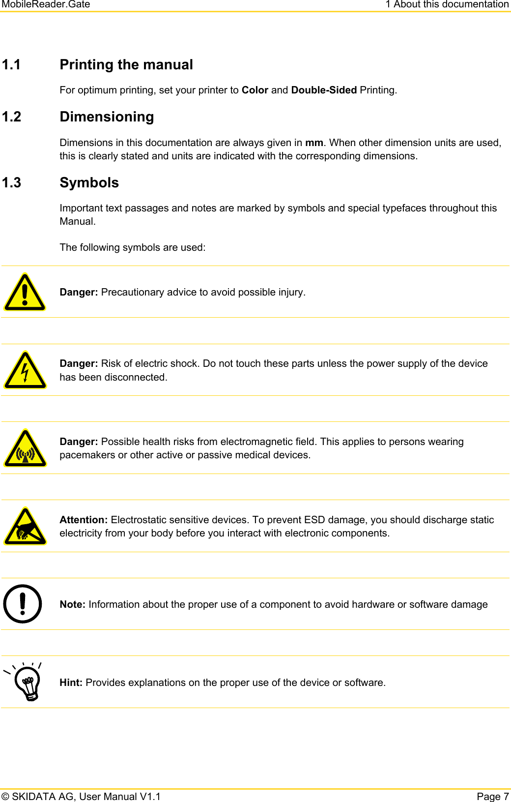 MobileReader.Gate  1 About this documentation © SKIDATA AG, User Manual V1.1  Page 7 1.1  Printing the manual For optimum printing, set your printer to Color and Double-Sided Printing. 1.2  Dimensioning  Dimensions in this documentation are always given in mm. When other dimension units are used, this is clearly stated and units are indicated with the corresponding dimensions. 1.3  Symbols Important text passages and notes are marked by symbols and special typefaces throughout this Manual.  The following symbols are used:  Danger: Precautionary advice to avoid possible injury.   Danger: Risk of electric shock. Do not touch these parts unless the power supply of the device has been disconnected.   Danger: Possible health risks from electromagnetic field. This applies to persons wearing pacemakers or other active or passive medical devices.   Attention: Electrostatic sensitive devices. To prevent ESD damage, you should discharge static electricity from your body before you interact with electronic components.   Note: Information about the proper use of a component to avoid hardware or software damage   Hint: Provides explanations on the proper use of the device or software. 