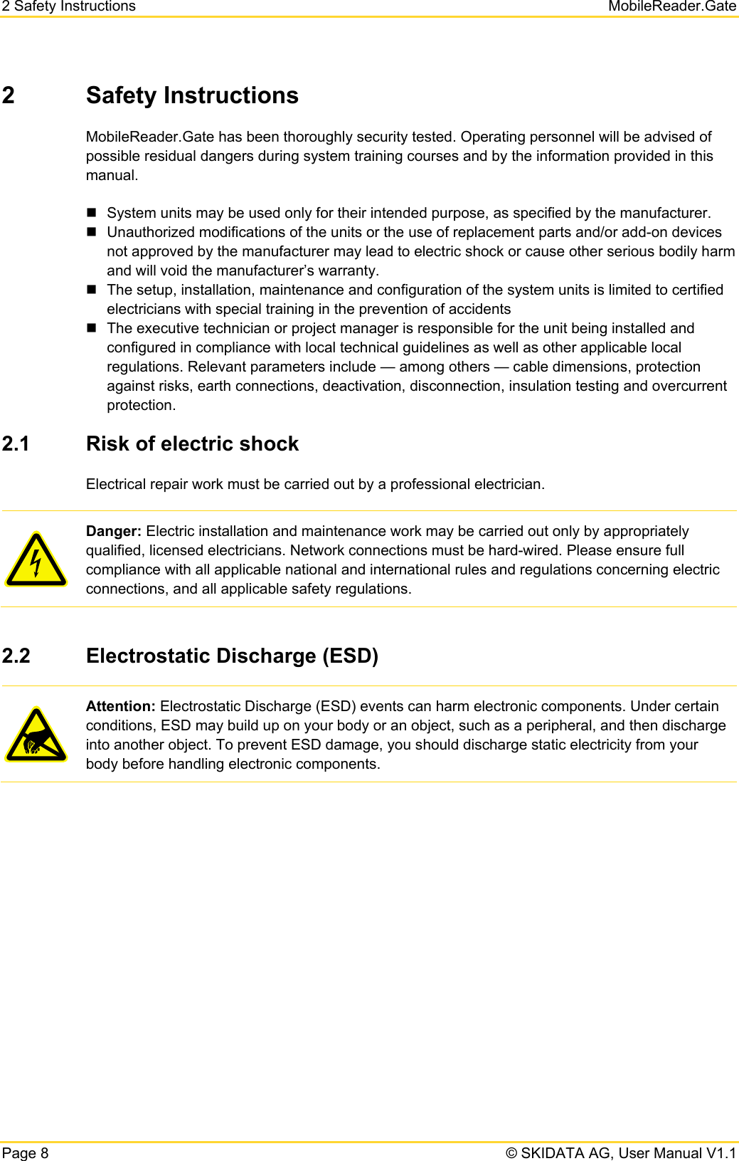 2 Safety Instructions   MobileReader.Gate Page 8   © SKIDATA AG, User Manual V1.1 2 Safety Instructions MobileReader.Gate has been thoroughly security tested. Operating personnel will be advised of possible residual dangers during system training courses and by the information provided in this manual.   System units may be used only for their intended purpose, as specified by the manufacturer.   Unauthorized modifications of the units or the use of replacement parts and/or add-on devices not approved by the manufacturer may lead to electric shock or cause other serious bodily harm and will void the manufacturer’s warranty.   The setup, installation, maintenance and configuration of the system units is limited to certified electricians with special training in the prevention of accidents   The executive technician or project manager is responsible for the unit being installed and configured in compliance with local technical guidelines as well as other applicable local regulations. Relevant parameters include — among others — cable dimensions, protection against risks, earth connections, deactivation, disconnection, insulation testing and overcurrent protection. 2.1  Risk of electric shock Electrical repair work must be carried out by a professional electrician.  Danger: Electric installation and maintenance work may be carried out only by appropriately qualified, licensed electricians. Network connections must be hard-wired. Please ensure full compliance with all applicable national and international rules and regulations concerning electric connections, and all applicable safety regulations.  2.2  Electrostatic Discharge (ESD)  Attention: Electrostatic Discharge (ESD) events can harm electronic components. Under certain conditions, ESD may build up on your body or an object, such as a peripheral, and then discharge into another object. To prevent ESD damage, you should discharge static electricity from your body before handling electronic components.    