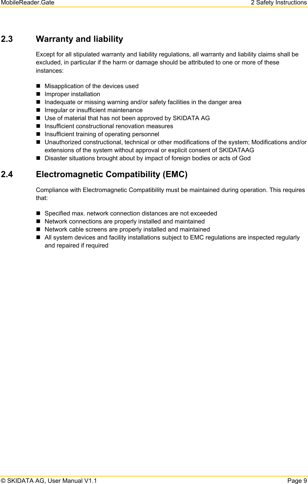 MobileReader.Gate 2 Safety Instructions © SKIDATA AG, User Manual V1.1  Page 9 2.3  Warranty and liability  Except for all stipulated warranty and liability regulations, all warranty and liability claims shall be excluded, in particular if the harm or damage should be attributed to one or more of these instances:   Misapplication of the devices used  Improper installation    Inadequate or missing warning and/or safety facilities in the danger area   Irregular or insufficient maintenance   Use of material that has not been approved by SKIDATA AG   Insufficient constructional renovation measures   Insufficient training of operating personnel   Unauthorized constructional, technical or other modifications of the system; Modifications and/or extensions of the system without approval or explicit consent of SKIDATAAG   Disaster situations brought about by impact of foreign bodies or acts of God 2.4  Electromagnetic Compatibility (EMC) Compliance with Electromagnetic Compatibility must be maintained during operation. This requires that:   Specified max. network connection distances are not exceeded   Network connections are properly installed and maintained   Network cable screens are properly installed and maintained   All system devices and facility installations subject to EMC regulations are inspected regularly and repaired if required   