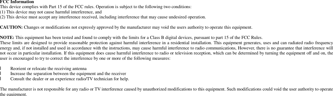  FCC Information  This device complies with Part 15 of the FCC rules. Operation is subject to the following two conditions: (1) This device may not cause harmful interference, and (2) This device must accept any interference received, including interference that may cause undesired operation.   CAUTION: Changes or modifications not expressly approved by the manufacturer may void the users authority to operate this equipment.  NOTE: This equipment has been tested and found to comply with the limits for a Class B digital devices, pursuant to part 15 of the FCC Rules. These limits are designed to provide reasonable protection against harmful interference in a residential installation. This equipment generates, uses and can radiated radio frequency energy and, if not installed and used in accordance with the instructions, may cause harmful interference to radio communications, However, there is no guarantee that interference will not occur in particular installation. If this equipment does cause harmful interference to radio or television reception, which can be determined by turning the equipment off and on, the user is encouraged to try to correct the interference by one or more of the following measures:  l  Reorient or relocate the receiving antenna l  Increase the separation between the equipment and the receiver l  Consult the dealer or an experience radio/TV technician for help.  The manufacturer is not responsible for any radio or TV interference caused by unauthorized modifications to this equipment. Such modifications could void the user authority to operate the equipment. 