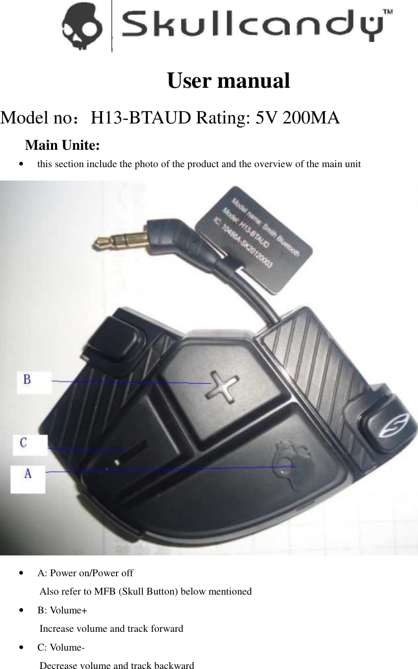  User manual Model no：H13-BTAUD Rating: 5V 200MA Main Unite:   • this section include the photo of the product and the overview of the main unit  • A: Power on/Power off Also refer to MFB (Skull Button) below mentioned • B: Volume+ Increase volume and track forward • C: Volume- Decrease volume and track backward  