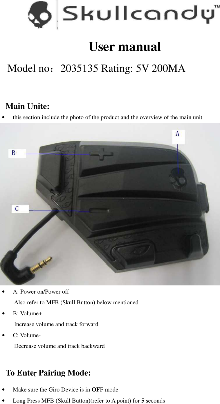  User manual Model no：2035135 Rating: 5V 200MA  Main Unite:   • this section include the photo of the product and the overview of the main unit  • A: Power on/Power off Also refer to MFB (Skull Button) below mentioned • B: Volume+ Increase volume and track forward • C: Volume- Decrease volume and track backward  To Enterrrr Pairing Mode: • Make sure the Giro Device is in OFF mode • Long Press MFB (Skull Button)(refer to A point) for 5 seconds 