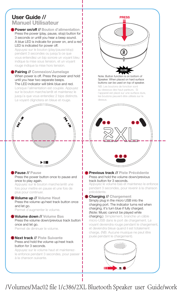 User Guide //Manuel UtilisateurPower on/off // Bouton d’alimentationPress the power (play, pause, stop) button for3 seconds or untill you hear a beep sound.A blue LED is indicate for power on, and a redLED is indicated for power off.Appuyez sur le bouton (play/pause/stop) pendant 3 secondes ou jusqu&apos;à ce quevous entendiez un bip sonore un voyant bleuindique la mise sous tension, et un voyantrouge indique la mise hors tension.Pairing // Connexion/JumelageWhen power is off. Press the power and holduntil you hear two separate beeps.The LED indicator will blink blue and red.Pause // PausePress the power button once to pause andonce to play again.Appuyez sur le bouton marche/arrêt unefois pour mettre en pause et une fois deplus pour continuer.Volume up // Volume HautPress the volume up/next track button onceand let go.Permet d’augmenter le volume.Lorsque l’alimentation est coupée. Appuyezsur le bouton marche/arrêt et maintenez lejusqu’a que vous entendiez 2 bips distincts.Le voyant clignotera en bleue et rouge.Note: Button function is on bottom of Speaker. When placed on hard surface buttons can be used on top of speaker.NB: Les boutons de fonction sont au-dessous des haut-parleurs.  Si l’appareil est placé sur une surface dure, les boutons peuvent-être utilisés sur le dessus.Volume down // Volume BasPress the volume down/previous track buttononce and let go.Next track // Piste SuivantePress and hold the volume up/next trackbutton for 3 seconds.Appuyez sur le volume haut et maintenez-le enfonce pendant 3 secondes, pour passerà la chanson suivante.Permet de diminuer le volume.Previous track // Piste PrécédentePress and hold the volume down/previoustrack button for 3 seconds.Appuyez le volume bas et maintenez-le enfoncependant 3 secondes, pour revenir à la chanson précédente.Charging // ChargementSimply plug in the micro USB into thecharging port. The indicator turns red whencharging, it&apos;s turn blue if fully charged.(Note: Music cannot be played whilecharging.)                 Simplement, branche un câblemicro-USB dans le port de chargement. Levoyant deviendra rouge pendant le chargement,et deviendra bleue quand il est totalementcharge, (NB: Aucune musique ne peut êtrejouée pendant le chargement)./Volumes/Mac02 file 1/c386/2XL Bluetooth Speaker  user  Guide/work