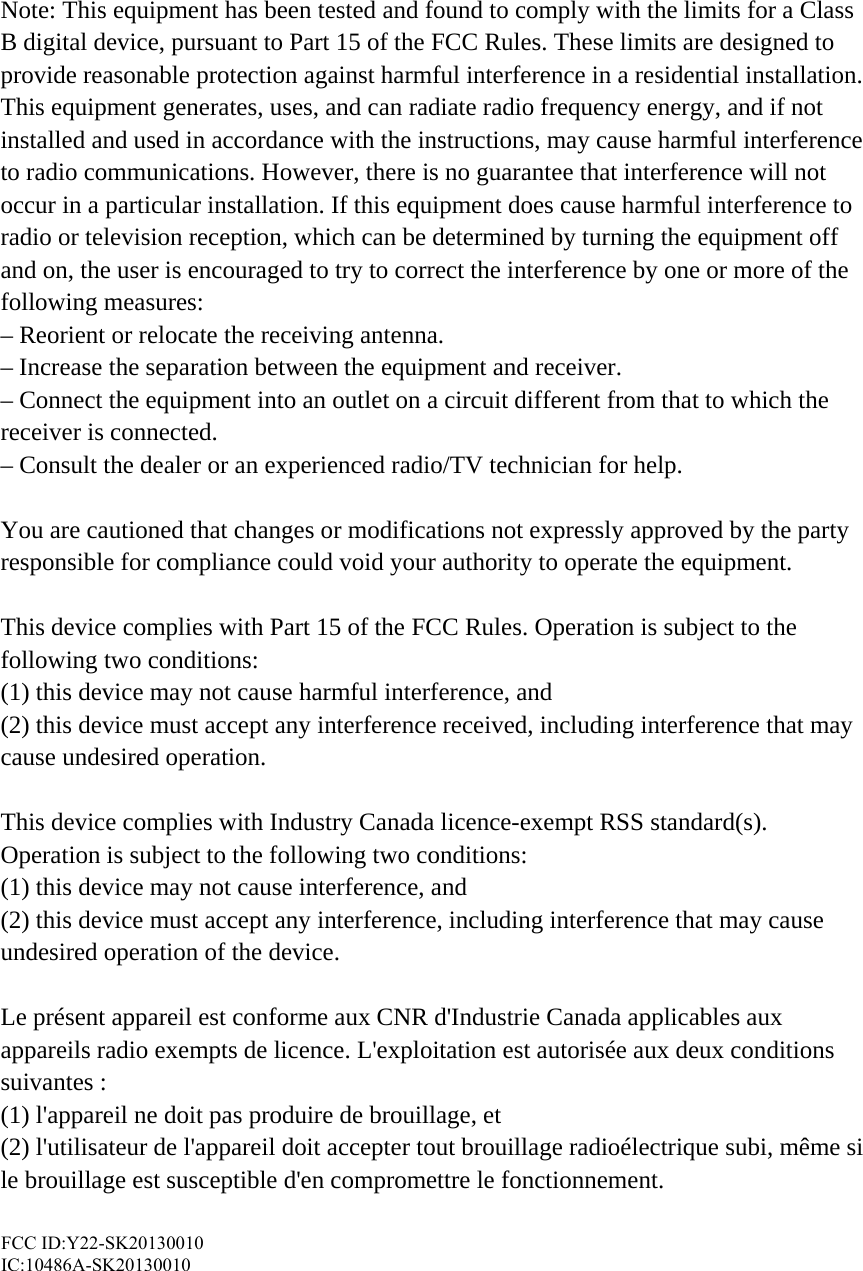 Note: This equipment has been tested and found to comply with the limits for a Class B digital device, pursuant to Part 15 of the FCC Rules. These limits are designed to provide reasonable protection against harmful interference in a residential installation. This equipment generates, uses, and can radiate radio frequency energy, and if not installed and used in accordance with the instructions, may cause harmful interference to radio communications. However, there is no guarantee that interference will not occur in a particular installation. If this equipment does cause harmful interference to radio or television reception, which can be determined by turning the equipment off and on, the user is encouraged to try to correct the interference by one or more of the following measures: – Reorient or relocate the receiving antenna. – Increase the separation between the equipment and receiver. – Connect the equipment into an outlet on a circuit different from that to which the receiver is connected. – Consult the dealer or an experienced radio/TV technician for help.  You are cautioned that changes or modifications not expressly approved by the party responsible for compliance could void your authority to operate the equipment.  This device complies with Part 15 of the FCC Rules. Operation is subject to the following two conditions:   (1) this device may not cause harmful interference, and (2) this device must accept any interference received, including interference that may cause undesired operation.  This device complies with Industry Canada licence-exempt RSS standard(s). Operation is subject to the following two conditions:   (1) this device may not cause interference, and   (2) this device must accept any interference, including interference that may cause undesired operation of the device.  Le présent appareil est conforme aux CNR d&apos;Industrie Canada applicables aux appareils radio exempts de licence. L&apos;exploitation est autorisée aux deux conditions suivantes :   (1) l&apos;appareil ne doit pas produire de brouillage, et   (2) l&apos;utilisateur de l&apos;appareil doit accepter tout brouillage radioélectrique subi, même si le brouillage est susceptible d&apos;en compromettre le fonctionnement.  FCC ID: Y22-2XL20130001 IC:  10486A-2XL20130001  FCC ID:Y22-SK20130010 IC:10486A-SK20130010