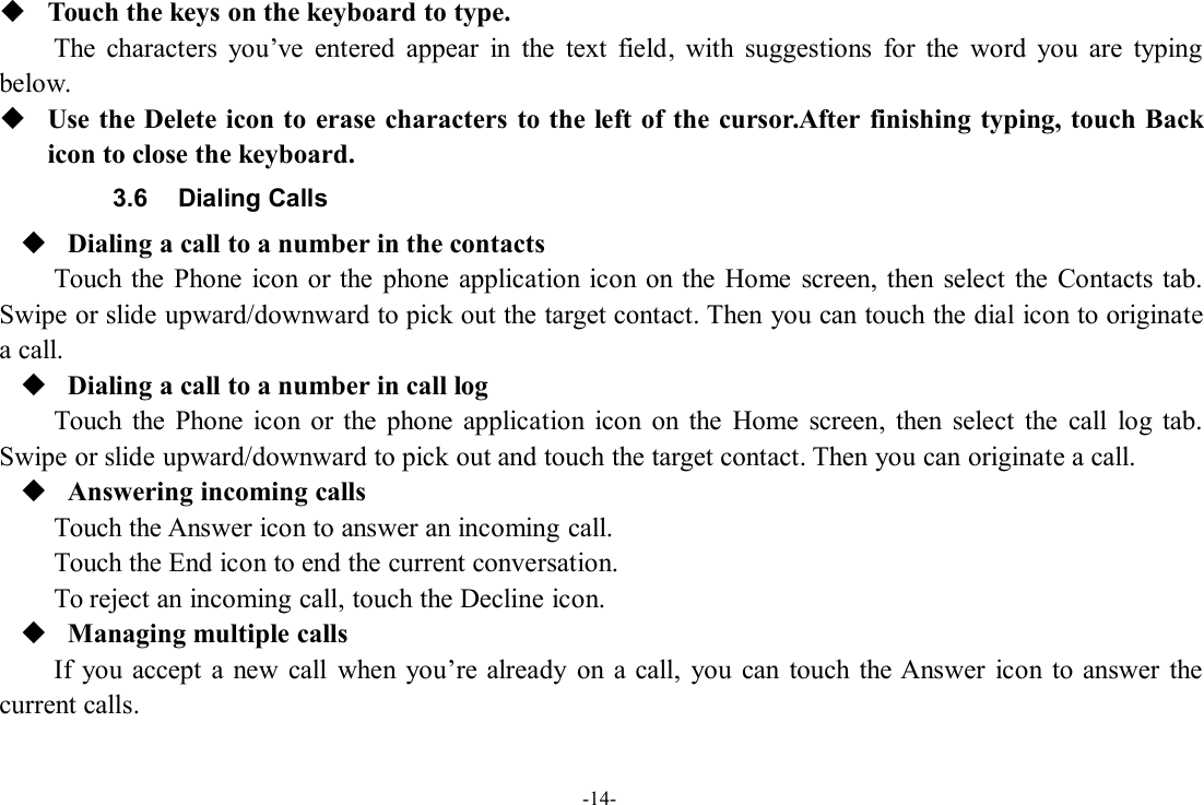 -14-Touch the keys on the keyboard to type.The characters you’ve entered appear in the text field, with suggestions for the word you are typingbelow.Use the Delete icon to erase characters to the left of the cursor.After finishing typing, touch Backicon to close the keyboard.3.6 Dialing CallsDialing a call to a number in the contactsTouch the Phone icon or the phone application icon on the Home screen, then select the Contacts tab.Swipe or slide upward/downward to pick out the target contact. Then you can touch the dial icon to originatea call.Dialing a call to a number in call logTouch the Phone icon or the phone application icon on the Home screen, then select the call log tab.Swipe or slide upward/downward to pick out and touch the target contact. Then you can originate a call.Answering incoming callsTouch the Answer icon to answer an incoming call.Touch the End icon to end the current conversation.To reject an incoming call, touch the Decline icon.Managing multiple callsIf you accept a new call when you’re already on a call, you can touch the Answer icon to answer thecurrent calls.