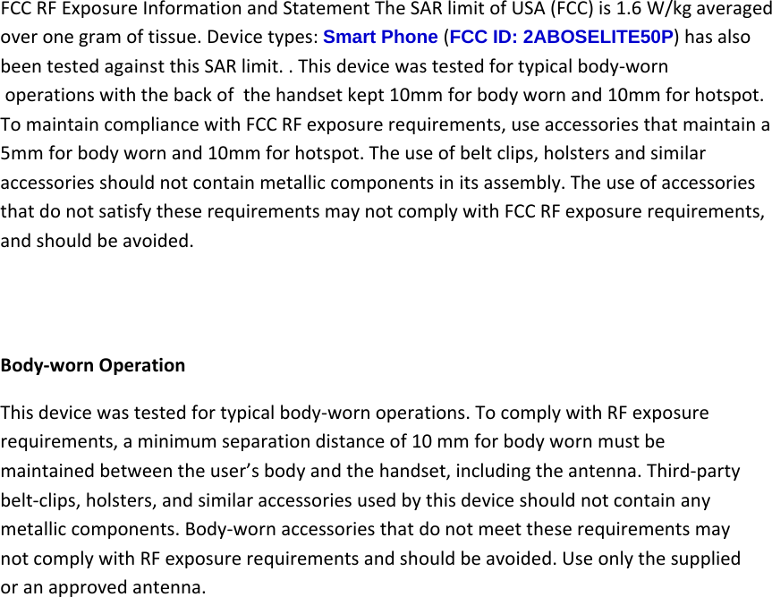 FCCRFExposureInformationandStatementTheSARlimitofUSA(FCC)is1.6W/kgaveragedoveronegramoftissue.Devicetypes:Smart Phone (FCC ID: 2ABOSELITE50P)hasalso beentestedagainstthisSARlimit..Thisdevicewastestedfortypicalbody‐worn operationswiththebackof thehandsetkept10mmforbodywornand10mmforhotspot.TomaintaincompliancewithFCCRFexposurerequirements,useaccessoriesthatmaintaina5mmforbodywornand10mmforhotspot.Theuseofbeltclips,holstersandsimilaraccessoriesshouldnotcontainmetalliccomponentsinitsassembly.TheuseofaccessoriesthatdonotsatisfytheserequirementsmaynotcomplywithFCCRFexposurerequirements,andshouldbeavoided.Body‐wornOperationThisdevicewastestedfortypicalbody‐wornoperations.TocomplywithRFexposurerequirements,aminimumseparationdistanceof10mmforbodywornmustbemaintainedbetweentheuser’sbodyandthehandset,includingtheantenna.Third‐partybelt‐clips,holsters,andsimilaraccessoriesusedbythisdeviceshouldnotcontainanymetalliccomponents.Body‐wornaccessoriesthatdonotmeettheserequirementsmaynotcomplywithRFexposurerequirementsandshouldbeavoided.Useonlythesuppliedoranapprovedantenna.