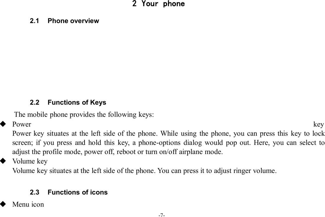 -7-2 Your phone2.1 Phone overview2.2 Functions of KeysThe mobile phone provides the following keys:Power keyPower key situates at the left side of the phone. While using the phone, you can press this key to lockscreen; if you press and hold this key, a phone-options dialog would pop out. Here, you can select toadjust the profile mode, power off, reboot or turn on/off airplane mode.Volume keyVolume key situates at the left side of the phone. You can press it to adjust ringer volume.2.3 Functions of iconsMenu icon