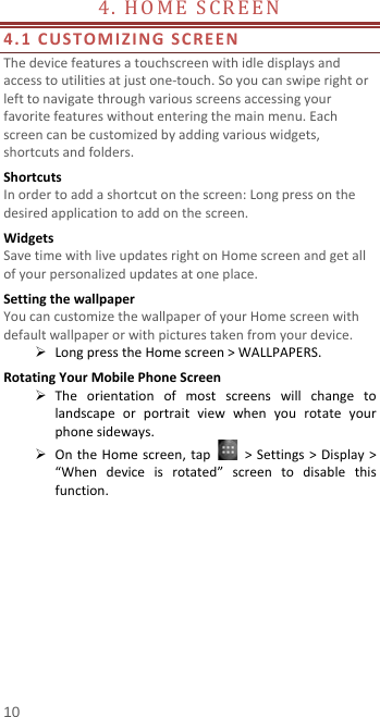  4.  HOME SCREEN                         4.1 CUSTOMIZING SCREEN The device features a touchscreen with idle displays and access to utilities at just one-touch. So you can swipe right or left to navigate through various screens accessing your favorite features without entering the main menu. Each screen can be customized by adding various widgets, shortcuts and folders.   Shortcuts In order to add a shortcut on the screen: Long press on the desired application to add on the screen. Widgets Save time with live updates right on Home screen and get all of your personalized updates at one place.   Setting the wallpaper You can customize the wallpaper of your Home screen with default wallpaper or with pictures taken from your device.  Long press the Home screen &gt; WALLPAPERS. Rotating Your Mobile Phone Screen  The orientation of most screens will change to landscape or portrait view when you rotate your phone sideways.  On the Home screen, tap   &gt; Settings &gt; Display &gt; “When device is rotated”  screen to disable this function. 10 