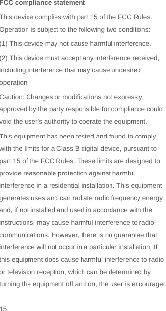   FCC compliance statement This device complies with part 15 of the FCC Rules. Operation is subject to the following two conditions:   (1) This device may not cause harmful interference. (2) This device must accept any interference received, including interference that may cause undesired operation. Caution: Changes or modifications not expressly approved by the party responsible for compliance could void the user&apos;s authority to operate the equipment. This equipment has been tested and found to comply with the limits for a Class B digital device, pursuant to part 15 of the FCC Rules. These limits are designed to provide reasonable protection against harmful interference in a residential installation. This equipment generates uses and can radiate radio frequency energy and, if not installed and used in accordance with the instructions, may cause harmful interference to radio communications. However, there is no guarantee that interference will not occur in a particular installation. If this equipment does cause harmful interference to radio or television reception, which can be determined by turning the equipment off and on, the user is encouraged 15 