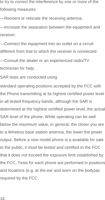 to try to correct the interference by one or more of the following measures: —Reorient or relocate the receiving antenna. —Increase the separation between the equipment and receiver. —Connect the equipment into an outlet on a circuit different from that to which the receiver is connected. —Consult the dealer or an experienced radio/TV technician for help. SAR tests are conducted using standard operating positions accepted by the FCC with the Phone transmitting at its highest certified power level in all tested frequency bands, although the SAR is determined at the highest certified power level, the actual SAR level of the phone. While operating can be well below the maximum value, in general, the closer you are to a Wireless base station antenna, the lower the power output. Before a new model phone is a available for sale to the public, it must be tested and certified to the FCC that it does not exceed the exposure limit established by the FCC, Tests for each phone are performed in positions and locations (e.g. at the ear and worn on the body)as required by the FCC. 16
