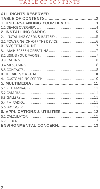  TABLE OF CONTENTS  ALL RIGHTS RESERVED .......................................1 TABLE OF CONTENTS ...........................................2 1. UNDERSTANDING YOUR DEVICE .....................3 1.1 DEVICE OVERVIEW ....................................................... 4 2. INSTALLING CARDS ..........................................5 2.1 INSTALLING CARDS &amp; BATTERY ...................................... 5 2.2 POWERING ON/OFF THE DEVICE ................................... 6 3. SYSTEM GUIDE ..................................................7 3.1 MAIN SCREEN OPERATING ............................................ 7 3.2 USING YOUR PHONE ..................................................... 7 3.3 CALLING ...................................................................... 8 3.4 MESSAGING ................................................................. 8 3.5 CONTACTS ................................................................... 8 4. HOME SCREEN ................................................ 10 4.1 CUSTOMIZING SCREEN ............................................... 10 5. MULTIMEDIA .................................................... 11 5.1 FILE MANAGER .......................................................... 11 5.2 CAMERA .................................................................... 11 5.3 GALLERY .................................................................... 11 5.4 FM RADIO .................................................................. 11 5.5 BROWSER .................................................................. 11 6. APPLICATIONS &amp; UTILITIES ........................... 12 6.1 CALCULATOR ............................................................. 12 6.2 CLOCK ....................................................................... 12 ENVIRONMENTAL CONCERN .............................. 13 2 