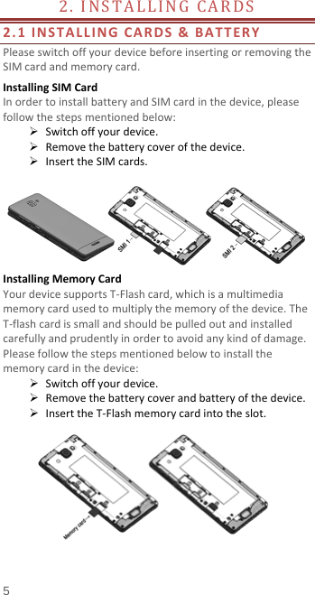  2. INSTALLING CARDS                    2.1 INSTALLING CARDS &amp; BATTERY Please switch off your device before inserting or removing the SIM card and memory card. Installing SIM Card   In order to install battery and SIM card in the device, please follow the steps mentioned below:  Switch off your device.  Remove the battery cover of the device.  Insert the SIM cards.   Installing Memory Card Your device supports T-Flash card, which is a multimedia memory card used to multiply the memory of the device. The T-flash card is small and should be pulled out and installed carefully and prudently in order to avoid any kind of damage. Please follow the steps mentioned below to install the memory card in the device:  Switch off your device.  Remove the battery cover and battery of the device.  Insert the T-Flash memory card into the slot.   5 