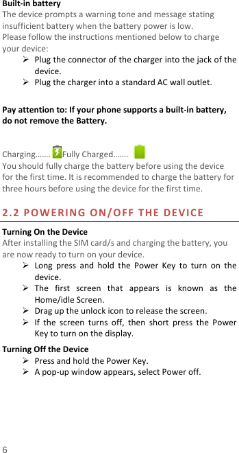  Built-in battery   The device prompts a warning tone and message stating insufficient battery when the battery power is low.     Please follow the instructions mentioned below to charge your device:  Plug the connector of the charger into the jack of the device.    Plug the charger into a standard AC wall outlet.    Pay attention to: If your phone supports a built-in battery, do not remove the Battery.  Charging…….  Fully Charged…….   You should fully charge the battery before using the device for the first time. It is recommended to charge the battery for three hours before using the device for the first time.    2.2 POWERING ON/OFF THE DEVICE Turning On the Device After installing the SIM card/s and charging the battery, you are now ready to turn on your device.  Long press and hold the Power Key to turn on the device.    The first screen that appears is known as the Home/idle Screen.    Drag up the unlock icon to release the screen.  If the screen turns off, then short  press the Power Key to turn on the display.   Turning Off the Device  Press and hold the Power Key.  A pop-up window appears, select Power off.   6 