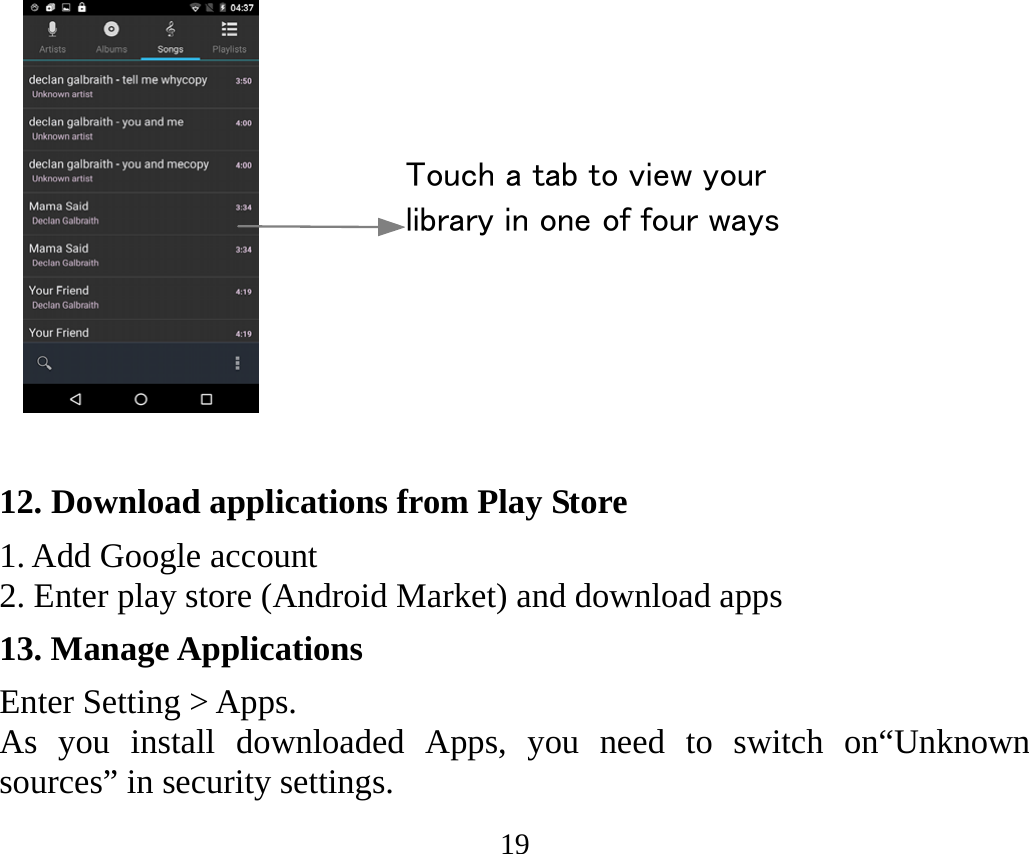 19   12. Download applications from Play Store 1. Add Google account 2. Enter play store (Android Market) and download apps 13. Manage Applications Enter Setting &gt; Apps. As you install downloaded Apps, you need to switch on“Unknown sources” in security settings. Touch a tab to view your library in one of four ways 