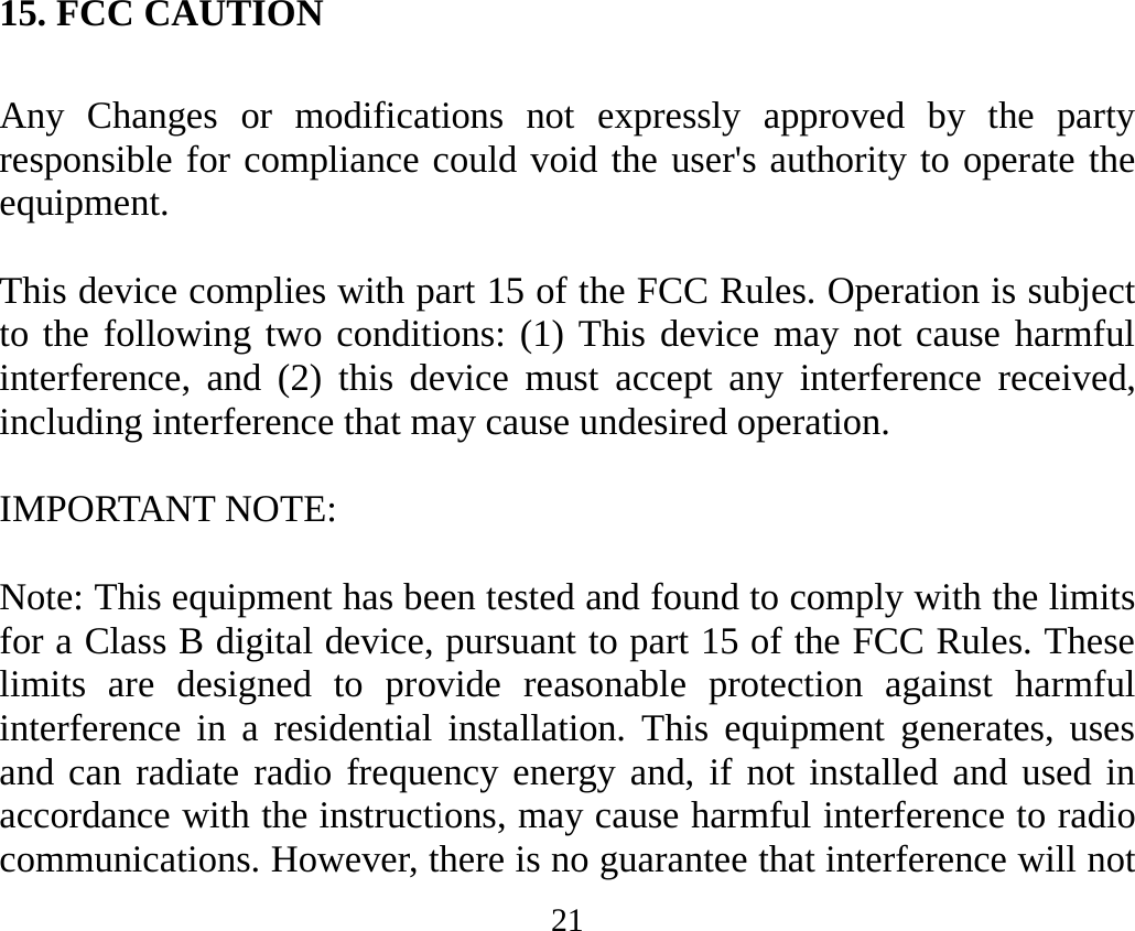 21 15. FCC CAUTION  Any Changes or modifications not expressly approved by the party responsible for compliance could void the user&apos;s authority to operate the equipment.     This device complies with part 15 of the FCC Rules. Operation is subject to the following two conditions: (1) This device may not cause harmful interference, and (2) this device must accept any interference received, including interference that may cause undesired operation.      IMPORTANT NOTE:     Note: This equipment has been tested and found to comply with the limits for a Class B digital device, pursuant to part 15 of the FCC Rules. These limits are designed to provide reasonable protection against harmful interference in a residential installation. This equipment generates, uses and can radiate radio frequency energy and, if not installed and used in accordance with the instructions, may cause harmful interference to radio communications. However, there is no guarantee that interference will not 