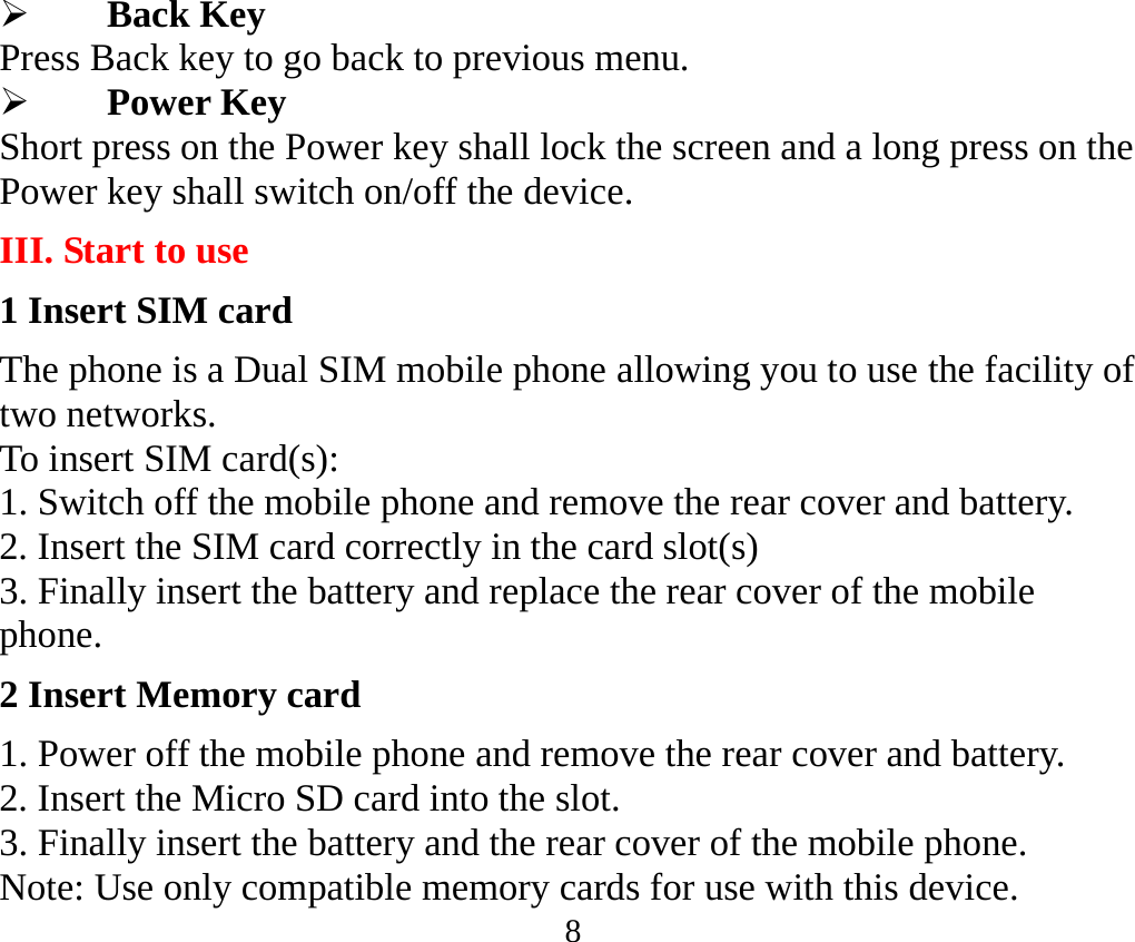 8  Back Key Press Back key to go back to previous menu.  Power Key Short press on the Power key shall lock the screen and a long press on the Power key shall switch on/off the device. III. Start to use 1 Insert SIM card The phone is a Dual SIM mobile phone allowing you to use the facility of two networks. To insert SIM card(s): 1. Switch off the mobile phone and remove the rear cover and battery. 2. Insert the SIM card correctly in the card slot(s)   3. Finally insert the battery and replace the rear cover of the mobile phone. 2 Insert Memory card 1. Power off the mobile phone and remove the rear cover and battery. 2. Insert the Micro SD card into the slot. 3. Finally insert the battery and the rear cover of the mobile phone. Note: Use only compatible memory cards for use with this device. 