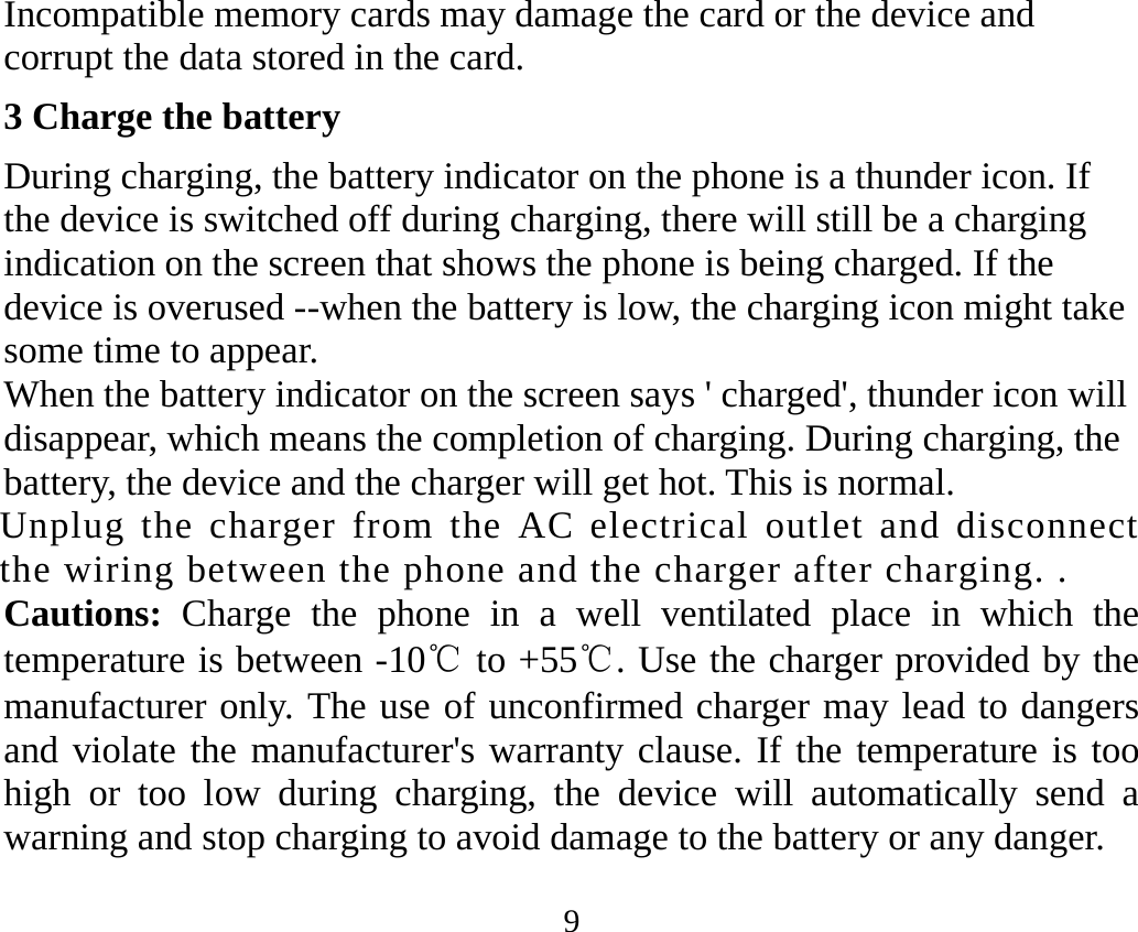 9 Incompatible memory cards may damage the card or the device and corrupt the data stored in the card. 3 Charge the battery During charging, the battery indicator on the phone is a thunder icon. If the device is switched off during charging, there will still be a charging indication on the screen that shows the phone is being charged. If the device is overused --when the battery is low, the charging icon might take some time to appear. When the battery indicator on the screen says &apos; charged&apos;, thunder icon will disappear, which means the completion of charging. During charging, the battery, the device and the charger will get hot. This is normal. Unplug the charger from the AC electrical outlet and disconnect the wiring between the phone and the charger after charging. . Cautions:  Charge the phone in a well ventilated place in which the temperature is between -10℃ to +55℃. Use the charger provided by the manufacturer only. The use of unconfirmed charger may lead to dangers and violate the manufacturer&apos;s warranty clause. If the temperature is too high or too low during charging, the device will automatically send a warning and stop charging to avoid damage to the battery or any danger. 