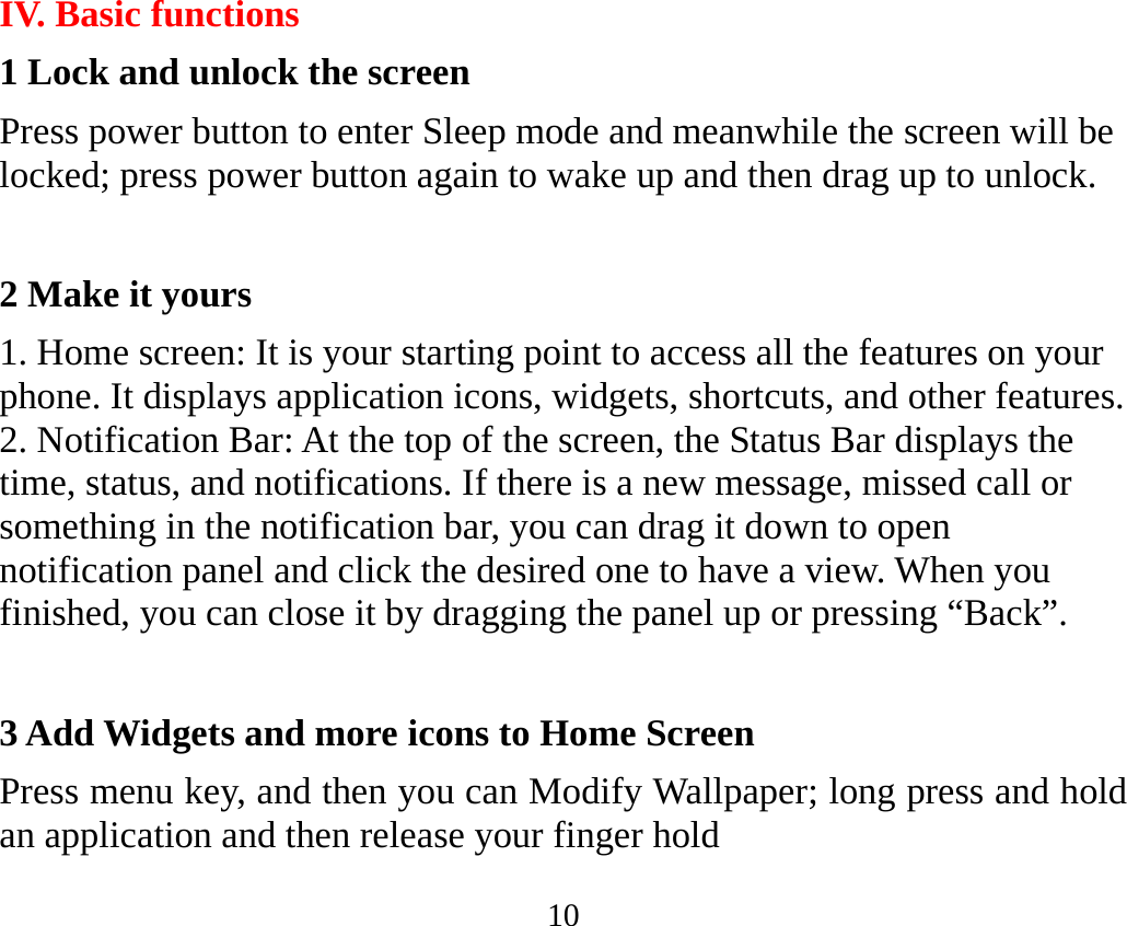 10 IV. Basic functions 1 Lock and unlock the screen Press power button to enter Sleep mode and meanwhile the screen will be locked; press power button again to wake up and then drag up to unlock.  2 Make it yours 1. Home screen: It is your starting point to access all the features on your phone. It displays application icons, widgets, shortcuts, and other features.   2. Notification Bar: At the top of the screen, the Status Bar displays the time, status, and notifications. If there is a new message, missed call or something in the notification bar, you can drag it down to open notification panel and click the desired one to have a view. When you finished, you can close it by dragging the panel up or pressing “Back”.  3 Add Widgets and more icons to Home Screen Press menu key, and then you can Modify Wallpaper; long press and hold an application and then release your finger hold 