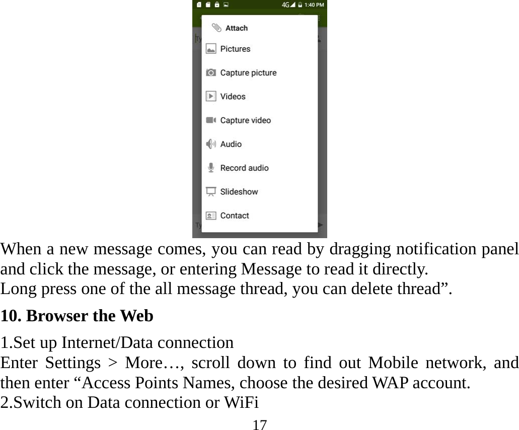 17  When a new message comes, you can read by dragging notification panel and click the message, or entering Message to read it directly. Long press one of the all message thread, you can delete thread”. 10. Browser the Web 1.Set up Internet/Data connection Enter Settings &gt; More…, scroll down to find out Mobile network, and then enter “Access Points Names, choose the desired WAP account. 2.Switch on Data connection or WiFi 