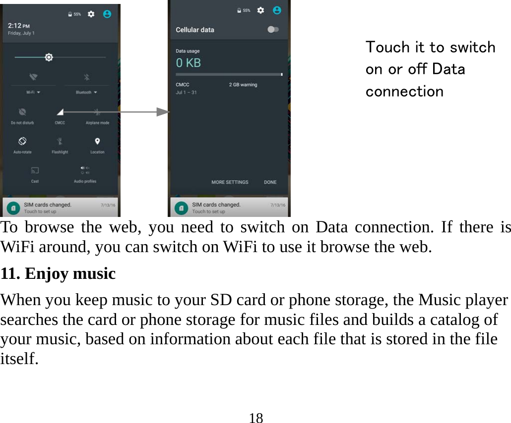 18       To browse the web, you need to switch on Data connection. If there is WiFi around, you can switch on WiFi to use it browse the web. 11. Enjoy music When you keep music to your SD card or phone storage, the Music player searches the card or phone storage for music files and builds a catalog of your music, based on information about each file that is stored in the file itself.  Touch it to switch on or off Data connection 