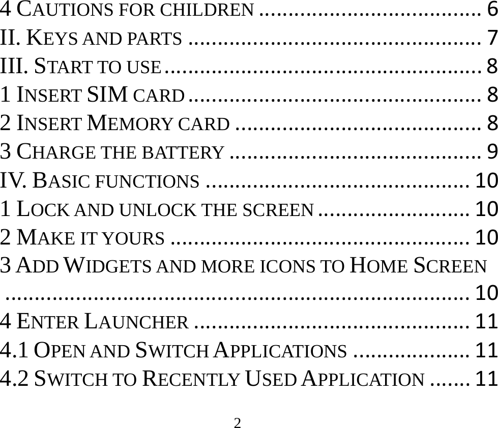 2 4 CAUTIONS FOR CHILDREN......................................6II. KEYS AND PARTS..................................................7III. START TO USE......................................................81 INSERT SIM CARD..................................................82 INSERT MEMORY CARD..........................................83 CHARGE THE BATTERY...........................................9IV. BASIC FUNCTIONS.............................................101 LOCK AND UNLOCK THE SCREEN..........................102 MAKE IT YOURS...................................................103 ADD WIDGETS AND MORE ICONS TO HOME SCREEN...............................................................................104 ENTER LAUNCHER...............................................114.1 OPEN AND SWITCH APPLICATIONS....................114.2 SWITCH TO RECENTLY USED APPLICATION.......11