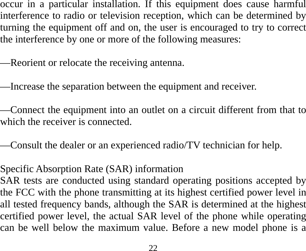 22 occur in a particular installation. If this equipment does cause harmful interference to radio or television reception, which can be determined by turning the equipment off and on, the user is encouraged to try to correct the interference by one or more of the following measures:     —Reorient or relocate the receiving antenna.     —Increase the separation between the equipment and receiver.     —Connect the equipment into an outlet on a circuit different from that to which the receiver is connected.     —Consult the dealer or an experienced radio/TV technician for help.     Specific Absorption Rate (SAR) information SAR tests are conducted using standard operating positions accepted by the FCC with the phone transmitting at its highest certified power level in all tested frequency bands, although the SAR is determined at the highest certified power level, the actual SAR level of the phone while operating can be well below the maximum value. Before a new model phone is a 