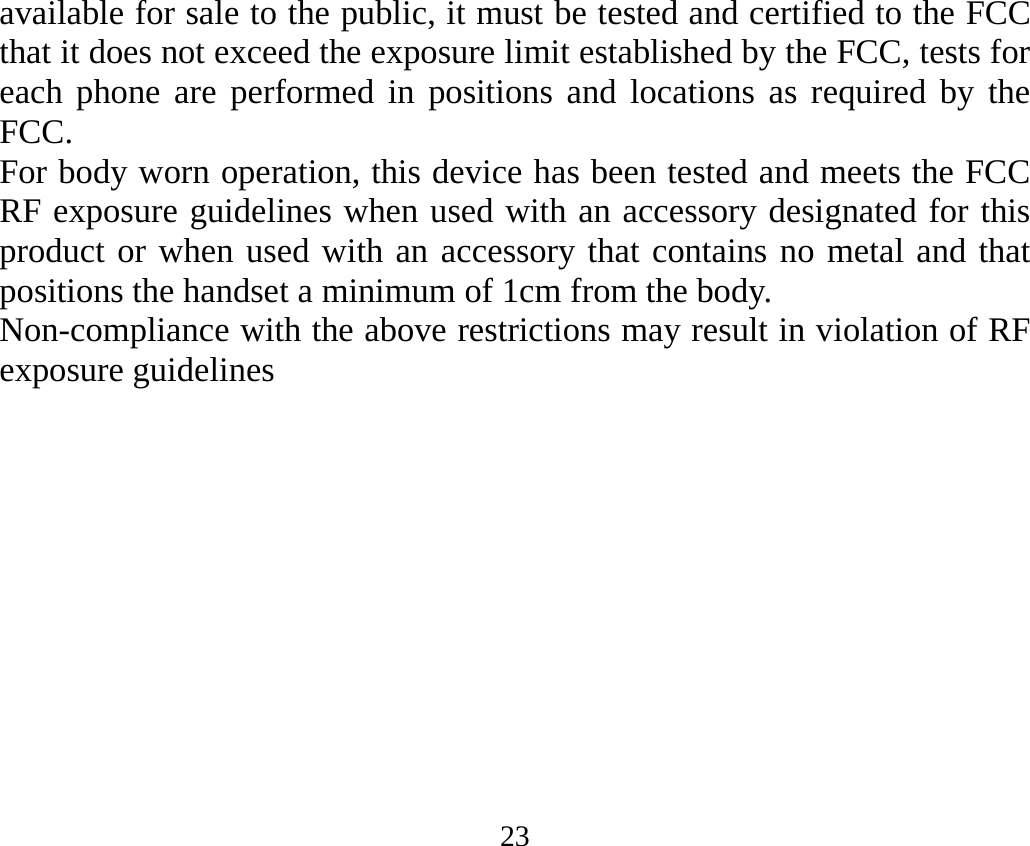 23 available for sale to the public, it must be tested and certified to the FCC that it does not exceed the exposure limit established by the FCC, tests for each phone are performed in positions and locations as required by the FCC.  For body worn operation, this device has been tested and meets the FCC RF exposure guidelines when used with an accessory designated for this product or when used with an accessory that contains no metal and that positions the handset a minimum of 1cm from the body.   Non-compliance with the above restrictions may result in violation of RF exposure guidelines  