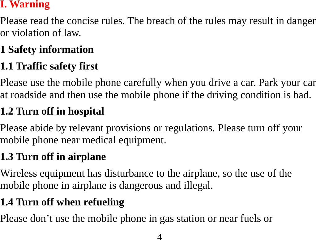 4  I. Warning Please read the concise rules. The breach of the rules may result in danger or violation of law.   1 Safety information 1.1 Traffic safety first Please use the mobile phone carefully when you drive a car. Park your car at roadside and then use the mobile phone if the driving condition is bad.   1.2 Turn off in hospital Please abide by relevant provisions or regulations. Please turn off your mobile phone near medical equipment.   1.3 Turn off in airplane Wireless equipment has disturbance to the airplane, so the use of the mobile phone in airplane is dangerous and illegal.   1.4 Turn off when refueling Please don’t use the mobile phone in gas station or near fuels or 