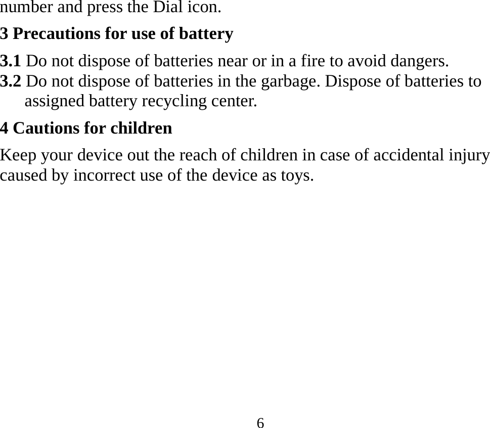 6 number and press the Dial icon. 3 Precautions for use of battery 3.1 Do not dispose of batteries near or in a fire to avoid dangers. 3.2 Do not dispose of batteries in the garbage. Dispose of batteries to assigned battery recycling center.   4 Cautions for children Keep your device out the reach of children in case of accidental injury caused by incorrect use of the device as toys.    