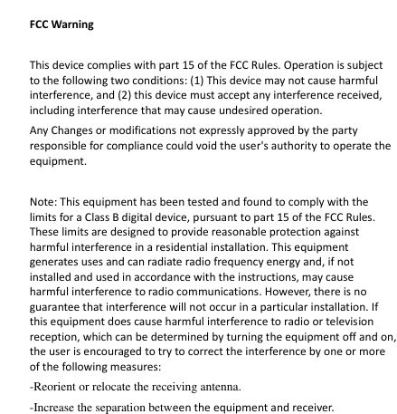    FCC Warning  This device complies with part 15 of the FCC Rules. Operation is subject to the following two conditions: (1) This device may not cause harmful interference, and (2) this device must accept any interference received, including interference that may cause undesired operation.   Any Changes or modifications not expressly approved by the party responsible for compliance could void the user&apos;s authority to operate the equipment.    Note: This equipment has been tested and found to comply with the limits for a Class B digital device, pursuant to part 15 of the FCC Rules. These limits are designed to provide reasonable protection against harmful interference in a residential installation. This equipment generates uses and can radiate radio frequency energy and, if not installed and used in accordance with the instructions, may cause harmful interference to radio communications. However, there is no guarantee that interference will not occur in a particular installation. If this equipment does cause harmful interference to radio or television reception, which can be determined by turning the equipment off and on, the user is encouraged to try to correct the interference by one or more of the following measures:   -Reorient or relocate the receiving antenna.   -Increase the separation between the equipment and receiver.   