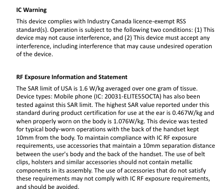    IC Warning   This device complies with Industry Canada licence-exempt RSS standard(s). Operation is subject to the following two conditions: (1) This device may not cause interference, and (2) This device must accept any interference, including interference that may cause undesired operation of the device.    RF Exposure Information and Statement   The SAR limit of USA is 1.6 W/kg averaged over one gram of tissue. Device types: Mobile phone (IC: 20031-ELITE55OCTA) has also been tested against this SAR limit. The highest SAR value reported under this standard during product certification for use at the ear is 0.467W/kg and when properly worn on the body is 1.076W/kg. This device was tested for typical body-worn operations with the back of the handset kept 10mm from the body. To maintain compliance with IC RF exposure requirements, use accessories that maintain a 10mm separation distance between the user&apos;s body and the back of the handset. The use of belt clips, holsters and similar accessories should not contain metallic components in its assembly. The use of accessories that do not satisfy these requirements may not comply with IC RF exposure requirements, and should be avoided.        