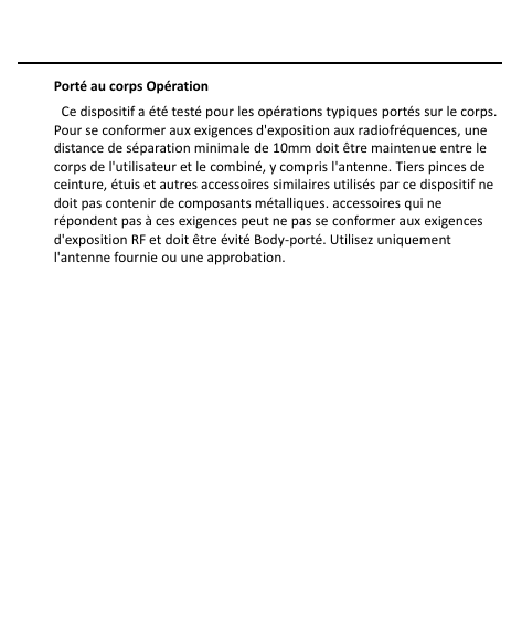    Porté au corps Opération   Ce dispositif a été testé pour les opérations typiques portés sur le corps. Pour se conformer aux exigences d&apos;exposition aux radiofréquences, une distance de séparation minimale de 10mm doit être maintenue entre le corps de l&apos;utilisateur et le combiné, y compris l&apos;antenne. Tiers pinces de ceinture, étuis et autres accessoires similaires utilisés par ce dispositif ne doit pas contenir de composants métalliques. accessoires qui ne répondent pas à ces exigences peut ne pas se conformer aux exigences d&apos;exposition RF et doit être évité Body-porté. Utilisez uniquement l&apos;antenne fournie ou une approbation.  