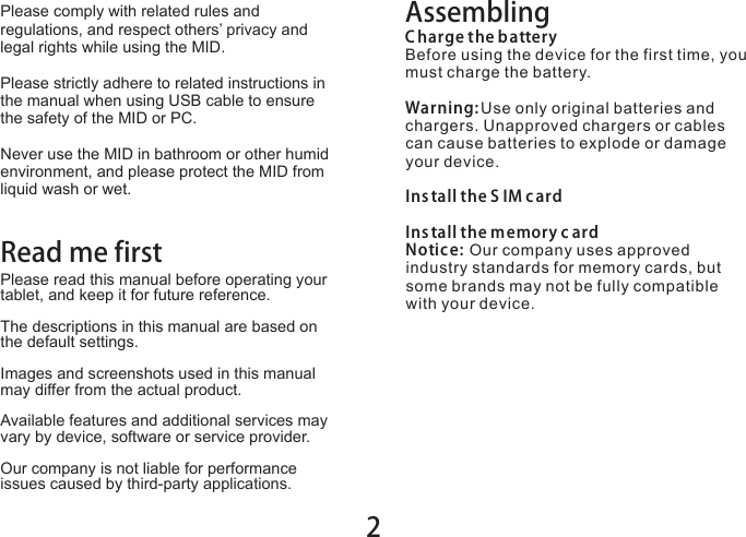 2Please comply with related rules and regulations, and respect others’ privacy and legal rights while using the MID.Please strictly adhere to related instructions in the manual when using USB cable to ensure the safety of the MID or PC.Never use the MID in bathroom or other humid environment, and please protect the MID from liquid wash or wet.AssemblingC harge the batteryBefore using the device for the first time, you must charge the battery.Warning: Use only original batteries and chargers. Unapproved chargers or cables can cause batteries to explode or damage your device. Ins tall the S IM c ardIns tall the memory c ardNotice: Our company uses approved industry standards for memory cards, but some brands may not be fully compatible with your device.Read me firstPlease read this manual before operating your tablet, and keep it for future reference.The descriptions in this manual are based on the default settings.Images and screenshots used in this manual may differ from the actual product.Available features and additional services may vary by device, software or service provider.Our company is not liable for performance issues caused by third-party applications.