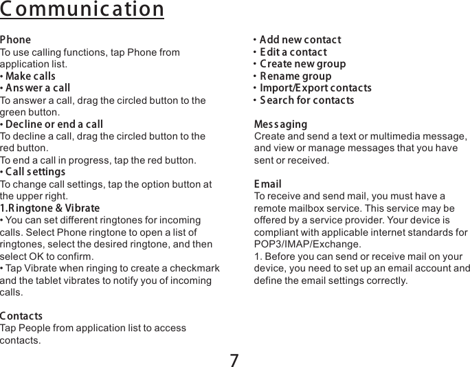 7PhoneTo use calling functions, tap Phone from application list.• Make calls• Answer a callTo answer a call, drag the circled button to the green button.• Decline or end a callTo decline a call, drag the circled button to the red button.To end a call in progress, tap the red button.• C all s ettingsTo change call settings, tap the option button at the upper right.1.R ingtone &amp; Vibrate• You can set different ringtones for incoming calls. Select Phone ringtone to open a list of ringtones, select the desired ringtone, and then select OK to confirm.• Tap Vibrate when ringing to create a checkmark and the tablet vibrates to notify you of incoming calls.ContactsTap People from application list to access contacts.C ommunication・ Add new contact・ E dit a contact・ Create new group・ R ename group・ Import/E xport contacts・ S earch for contactsMes sagingCreate and send a text or multimedia message, and view or manage messages that you have sent or received.E mailTo receive and send mail, you must have a remote mailbox service. This service may be offered by a service provider. Your device is compliant with applicable internet standards for POP3/IMAP/Exchange.1.Before you can send or receive mail on your device, you need to set up an email account and define the email settings correctly. 