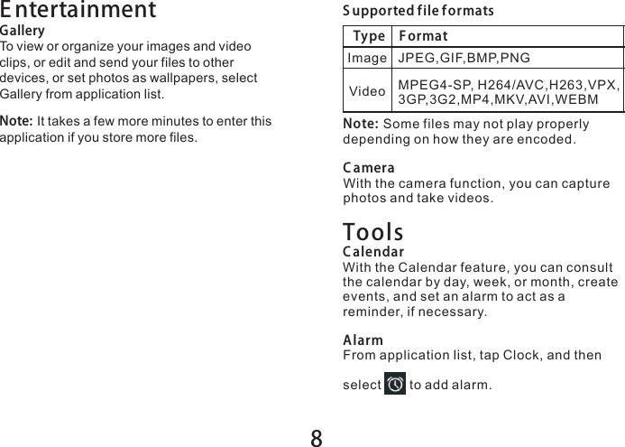 8E ntertainmentGalleryTo view or organize your images and video clips, or edit and send your files to other devices, or set photos as wallpapers, select Gallery from application list.Note: It takes a few more minutes to enter this application if you store more files.S upported file f ormatsType F ormatImageVideoJPEG,GIF,BMP,PNGMPEG4-SP, H264/AVC,H263,VPX,3GP,3G2,MP4,MKV,AVI,WEBMNote: Some files may not play properly depending on how they are encoded.C ameraWith the camera function, you can capture photos and take videos.ToolsC alendarWith the Calendar feature, you can consult the calendar by day, week, or month, create events, and set an alarm to act as a reminder, if necessary.AlarmFrom application list, tap Clock, and then select       to add alarm.