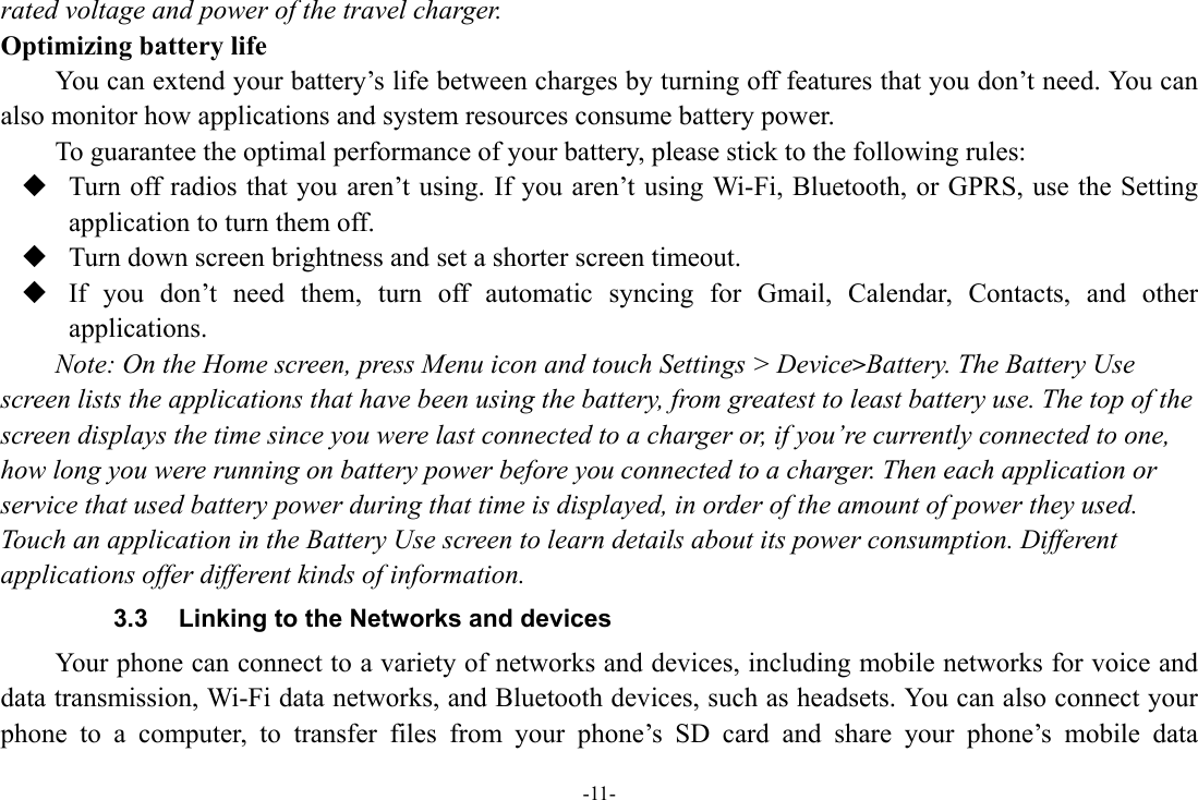 -11- rated voltage and power of the travel charger. Optimizing battery life You can extend your battery’s life between charges by turning off features that you don’t need. You can also monitor how applications and system resources consume battery power.   To guarantee the optimal performance of your battery, please stick to the following rules:  Turn off radios that you aren’t using. If you aren’t using Wi-Fi, Bluetooth, or GPRS, use the Setting application to turn them off.  Turn down screen brightness and set a shorter screen timeout.  If you don’t need them, turn off automatic syncing for Gmail, Calendar, Contacts, and other applications. Note: On the Home screen, press Menu icon and touch Settings &gt; Device&gt;Battery. The Battery Use screen lists the applications that have been using the battery, from greatest to least battery use. The top of the screen displays the time since you were last connected to a charger or, if you’re currently connected to one, how long you were running on battery power before you connected to a charger. Then each application or service that used battery power during that time is displayed, in order of the amount of power they used. Touch an application in the Battery Use screen to learn details about its power consumption. Different applications offer different kinds of information.   3.3  Linking to the Networks and devices Your phone can connect to a variety of networks and devices, including mobile networks for voice and data transmission, Wi-Fi data networks, and Bluetooth devices, such as headsets. You can also connect your phone to a computer, to transfer files from your phone’s SD card and share your phone’s mobile data 