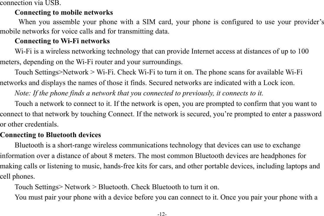 -12- connection via USB. Connecting to mobile networks  When you assemble your phone with a SIM card, your phone is configured to use your provider’s mobile networks for voice calls and for transmitting data. Connecting to Wi-Fi networks Wi-Fi is a wireless networking technology that can provide Internet access at distances of up to 100 meters, depending on the Wi-Fi router and your surroundings. Touch Settings&gt;Network &gt; Wi-Fi. Check Wi-Fi to turn it on. The phone scans for available Wi-Fi networks and displays the names of those it finds. Secured networks are indicated with a Lock icon.   Note: If the phone finds a network that you connected to previously, it connects to it. Touch a network to connect to it. If the network is open, you are prompted to confirm that you want to connect to that network by touching Connect. If the network is secured, you’re prompted to enter a password or other credentials. Connecting to Bluetooth devices Bluetooth is a short-range wireless communications technology that devices can use to exchange information over a distance of about 8 meters. The most common Bluetooth devices are headphones for making calls or listening to music, hands-free kits for cars, and other portable devices, including laptops and cell phones.       Touch Settings&gt; Network &gt; Bluetooth. Check Bluetooth to turn it on.         You must pair your phone with a device before you can connect to it. Once you pair your phone with a 