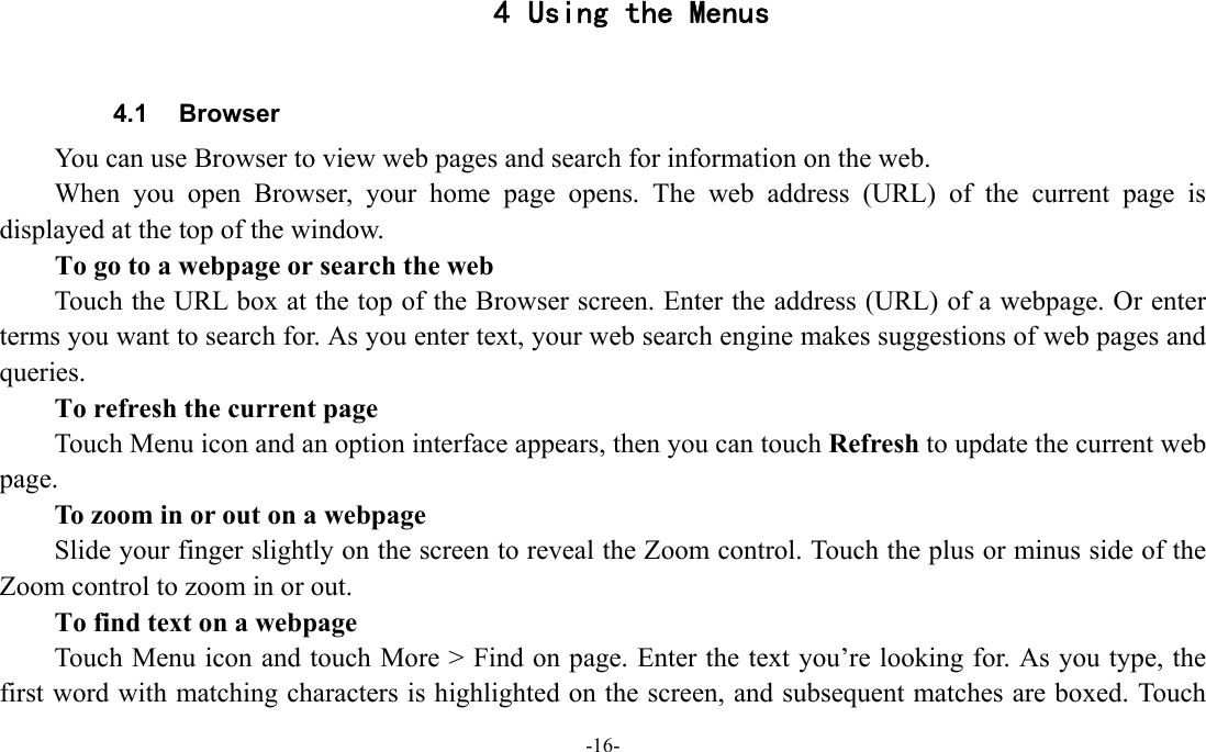 -16-  4 Using the Menus  4.1 Browser You can use Browser to view web pages and search for information on the web. When you open Browser, your home page opens. The web address (URL) of the current page is displayed at the top of the window. To go to a webpage or search the web Touch the URL box at the top of the Browser screen. Enter the address (URL) of a webpage. Or enter terms you want to search for. As you enter text, your web search engine makes suggestions of web pages and queries.      To refresh the current page Touch Menu icon and an option interface appears, then you can touch Refresh to update the current web page.         To zoom in or out on a webpage Slide your finger slightly on the screen to reveal the Zoom control. Touch the plus or minus side of the Zoom control to zoom in or out.        To find text on a webpage Touch Menu icon and touch More &gt; Find on page. Enter the text you’re looking for. As you type, the first word with matching characters is highlighted on the screen, and subsequent matches are boxed. Touch 