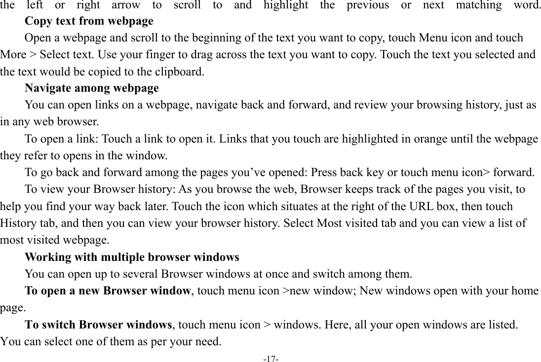 -17- the left or right arrow to scroll to and highlight the previous or next matching word.        Copy text from webpage Open a webpage and scroll to the beginning of the text you want to copy, touch Menu icon and touch More &gt; Select text. Use your finger to drag across the text you want to copy. Touch the text you selected and the text would be copied to the clipboard. Navigate among webpage You can open links on a webpage, navigate back and forward, and review your browsing history, just as in any web browser.           To open a link: Touch a link to open it. Links that you touch are highlighted in orange until the webpage they refer to opens in the window. To go back and forward among the pages you’ve opened: Press back key or touch menu icon&gt; forward.           To view your Browser history: As you browse the web, Browser keeps track of the pages you visit, to help you find your way back later. Touch the icon which situates at the right of the URL box, then touch History tab, and then you can view your browser history. Select Most visited tab and you can view a list of most visited webpage.   Working with multiple browser windows         You can open up to several Browser windows at once and switch among them.      To open a new Browser window, touch menu icon &gt;new window; New windows open with your home page.        To switch Browser windows, touch menu icon &gt; windows. Here, all your open windows are listed. You can select one of them as per your need. 