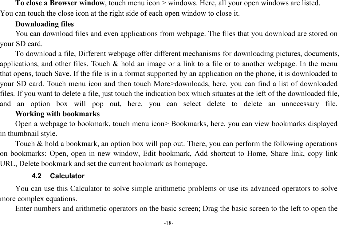 -18-     To close a Browser window, touch menu icon &gt; windows. Here, all your open windows are listed.   You can touch the close icon at the right side of each open window to close it.     Downloading files You can download files and even applications from webpage. The files that you download are stored on your SD card. To download a file, Different webpage offer different mechanisms for downloading pictures, documents, applications, and other files. Touch &amp; hold an image or a link to a file or to another webpage. In the menu that opens, touch Save. If the file is in a format supported by an application on the phone, it is downloaded to your SD card. Touch menu icon and then touch More&gt;downloads, here, you can find a list of downloaded files. If you want to delete a file, just touch the indication box which situates at the left of the downloaded file, and an option box will pop out, here, you can select delete to delete an unnecessary file.     Working with bookmarks Open a webpage to bookmark, touch menu icon&gt; Bookmarks, here, you can view bookmarks displayed in thumbnail style.   Touch &amp; hold a bookmark, an option box will pop out. There, you can perform the following operations on bookmarks: Open, open in new window, Edit bookmark, Add shortcut to Home, Share link, copy link URL, Delete bookmark and set the current bookmark as homepage. 4.2 Calculator You can use this Calculator to solve simple arithmetic problems or use its advanced operators to solve more complex equations. Enter numbers and arithmetic operators on the basic screen; Drag the basic screen to the left to open the 