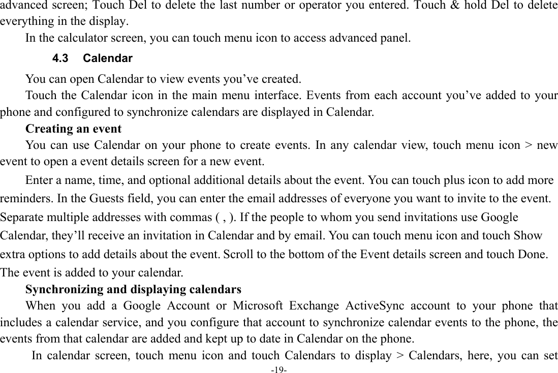 -19- advanced screen; Touch Del to delete the last number or operator you entered. Touch &amp; hold Del to delete everything in the display. In the calculator screen, you can touch menu icon to access advanced panel. 4.3 Calendar You can open Calendar to view events you’ve created.   Touch the Calendar icon in the main menu interface. Events from each account you’ve added to your phone and configured to synchronize calendars are displayed in Calendar. Creating an event You can use Calendar on your phone to create events. In any calendar view, touch menu icon &gt; new event to open a event details screen for a new event.   Enter a name, time, and optional additional details about the event. You can touch plus icon to add more reminders. In the Guests field, you can enter the email addresses of everyone you want to invite to the event. Separate multiple addresses with commas ( , ). If the people to whom you send invitations use Google Calendar, they’ll receive an invitation in Calendar and by email. You can touch menu icon and touch Show extra options to add details about the event. Scroll to the bottom of the Event details screen and touch Done. The event is added to your calendar. Synchronizing and displaying calendars When you add a Google Account or Microsoft Exchange ActiveSync account to your phone that includes a calendar service, and you configure that account to synchronize calendar events to the phone, the events from that calendar are added and kept up to date in Calendar on the phone.   In calendar screen, touch menu icon and touch Calendars to display &gt; Calendars, here, you can set 