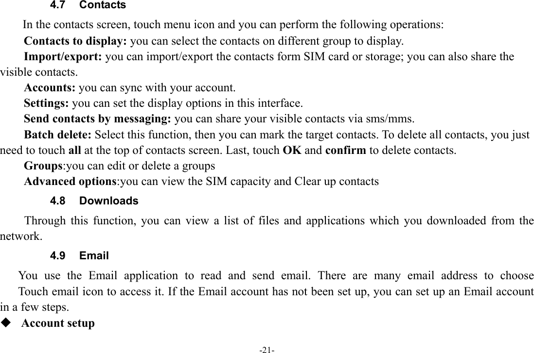 -21- 4.7  Contacts   In the contacts screen, touch menu icon and you can perform the following operations: Contacts to display: you can select the contacts on different group to display. Import/export: you can import/export the contacts form SIM card or storage; you can also share the visible contacts. Accounts: you can sync with your account. Settings: you can set the display options in this interface. Send contacts by messaging: you can share your visible contacts via sms/mms. Batch delete: Select this function, then you can mark the target contacts. To delete all contacts, you just need to touch all at the top of contacts screen. Last, touch OK and confirm to delete contacts. Groups:you can edit or delete a groups   Advanced options:you can view the SIM capacity and Clear up contacts   4.8 Downloads Through this function, you can view a list of files and applications which you downloaded from the network.  4.9 Email You use the Email application to read and send email. There are many email address to choose     Touch email icon to access it. If the Email account has not been set up, you can set up an Email account in a few steps.  Account setup   