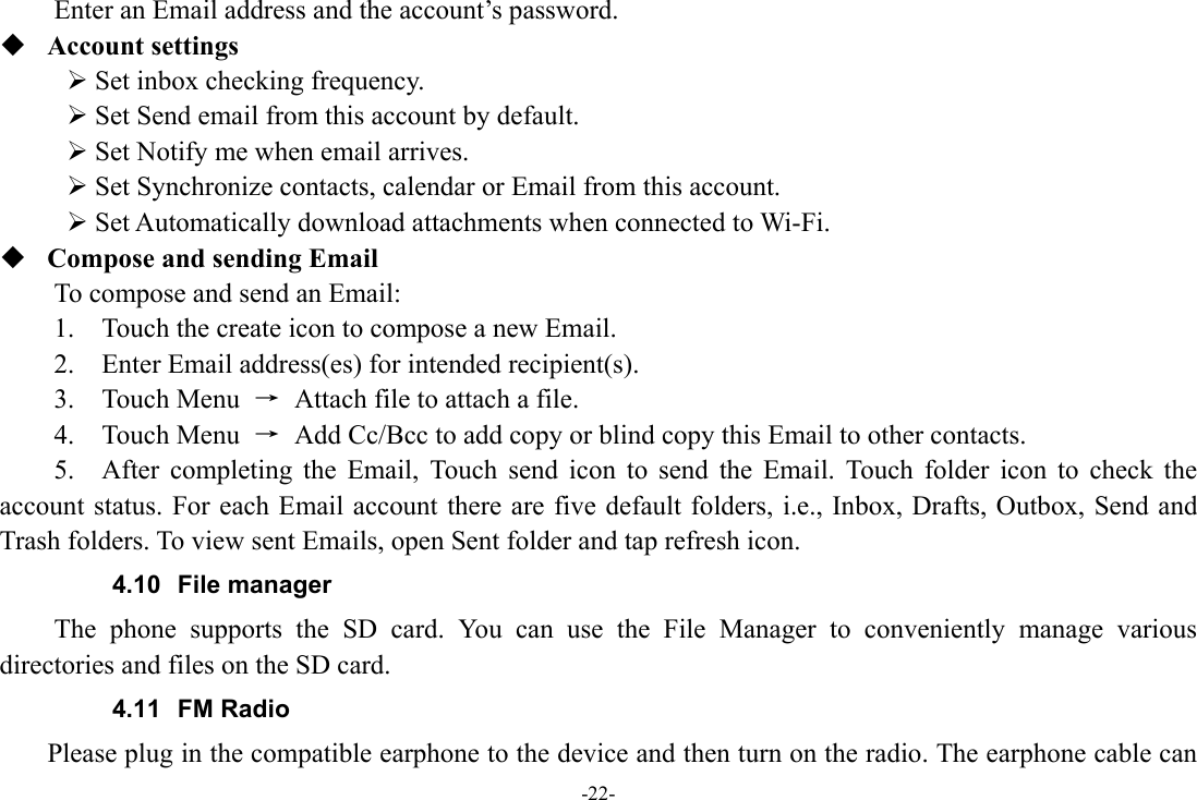 -22- Enter an Email address and the account’s password.    Account settings    Set inbox checking frequency.    Set Send email from this account by default.    Set Notify me when email arrives.    Set Synchronize contacts, calendar or Email from this account.    Set Automatically download attachments when connected to Wi-Fi.  Compose and sending Email   To compose and send an Email:   1.    Touch the create icon to compose a new Email.   2.    Enter Email address(es) for intended recipient(s).     3.  Touch Menu →  Attach file to attach a file.     4.  Touch Menu →  Add Cc/Bcc to add copy or blind copy this Email to other contacts.     5.  After completing the Email, Touch send icon to send the Email. Touch folder icon to check the account status. For each Email account there are five default folders, i.e., Inbox, Drafts, Outbox, Send and Trash folders. To view sent Emails, open Sent folder and tap refresh icon.   4.10 File manager The phone supports the SD card. You can use the File Manager to conveniently manage various directories and files on the SD card. 4.11 FM Radio     Please plug in the compatible earphone to the device and then turn on the radio. The earphone cable can 