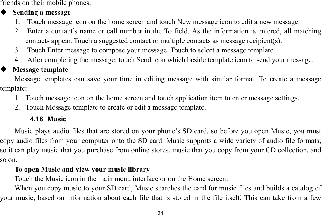 -24- friends on their mobile phones.  Sending a message 1.    Touch message icon on the home screen and touch New message icon to edit a new message. 2.    Enter a contact’s name or call number in the To field. As the information is entered, all matching contacts appear. Touch a suggested contact or multiple contacts as message recipient(s).     3.    Touch Enter message to compose your message. Touch to select a message template.     4.    After completing the message, touch Send icon which beside template icon to send your message.    Message template Message templates can save your time in editing message with similar format. To create a message template: 1. Touch message icon on the home screen and touch application item to enter message settings.   2. Touch Message template to create or edit a message template. 4.18 Music Music plays audio files that are stored on your phone’s SD card, so before you open Music, you must copy audio files from your computer onto the SD card. Music supports a wide variety of audio file formats, so it can play music that you purchase from online stores, music that you copy from your CD collection, and so on.   To open Music and view your music library Touch the Music icon in the main menu interface or on the Home screen. When you copy music to your SD card, Music searches the card for music files and builds a catalog of your music, based on information about each file that is stored in the file itself. This can take from a few 