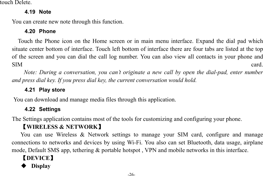 -26- touch Delete. 4.19 Note You can create new note through this function. 4.20 Phone     Touch the Phone icon on the Home screen or in main menu interface. Expand the dial pad which situate center bottom of interface. Touch left bottom of interface there are four tabs are listed at the top of the screen and you can dial the call log number. You can also view all contacts in your phone and SIM  card.     Note: During a conversation, you can’t originate a new call by open the dial-pad, enter number and press dial key. If you press dial key, the current conversation would hold.   4.21 Play store       You can download and manage media files through this application. 4.22 Settings The Settings application contains most of the tools for customizing and configuring your phone. 【WIRELESS &amp; NETWORK】 You can use Wireless &amp; Network settings to manage your SIM card, configure and manage connections to networks and devices by using Wi-Fi. You also can set Bluetooth, data usage, airplane mode, Default SMS app, tethering &amp; portable hotspot , VPN and mobile networks in this interface. 【DEVICE】  Display 