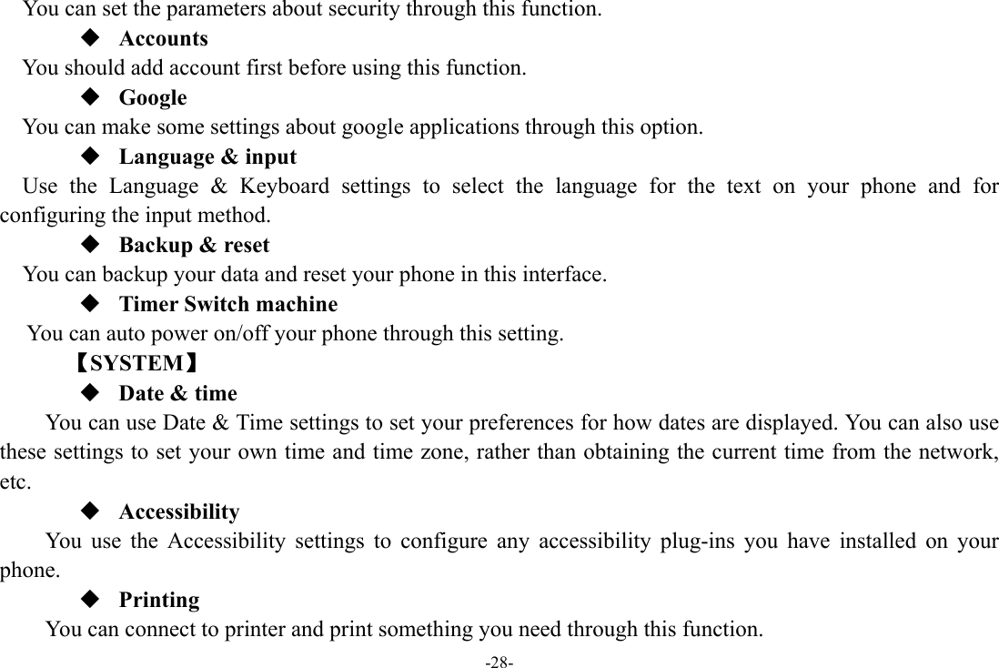 -28- You can set the parameters about security through this function.  Accounts You should add account first before using this function.  Google  You can make some settings about google applications through this option.  Language &amp; input Use the Language &amp; Keyboard settings to select the language for the text on your phone and for configuring the input method.  Backup &amp; reset You can backup your data and reset your phone in this interface.  Timer Switch machine You can auto power on/off your phone through this setting.    【SYSTEM】  Date &amp; time         You can use Date &amp; Time settings to set your preferences for how dates are displayed. You can also use these settings to set your own time and time zone, rather than obtaining the current time from the network, etc.  Accessibility You use the Accessibility settings to configure any accessibility plug-ins you have installed on your phone.  Printing      You can connect to printer and print something you need through this function. 