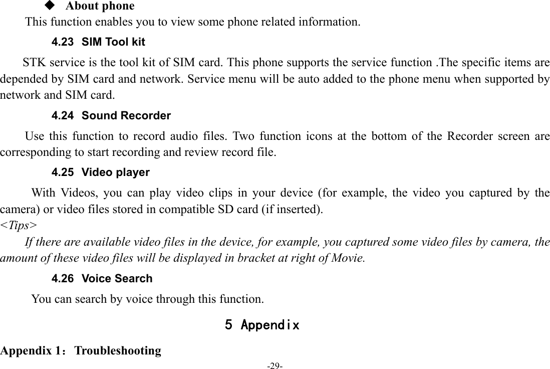 -29-  About phone This function enables you to view some phone related information. 4.23  SIM Tool kit STK service is the tool kit of SIM card. This phone supports the service function .The specific items are depended by SIM card and network. Service menu will be auto added to the phone menu when supported by network and SIM card. 4.24 Sound Recorder Use this function to record audio files. Two function icons at the bottom of the Recorder screen are corresponding to start recording and review record file. 4.25 Video player With Videos, you can play video clips in your device (for example, the video you captured by the camera) or video files stored in compatible SD card (if inserted). &lt;Tips&gt; If there are available video files in the device, for example, you captured some video files by camera, the amount of these video files will be displayed in bracket at right of Movie. 4.26 Voice Search      You can search by voice through this function. 5 Appendix Appendix 1：Troubleshooting 