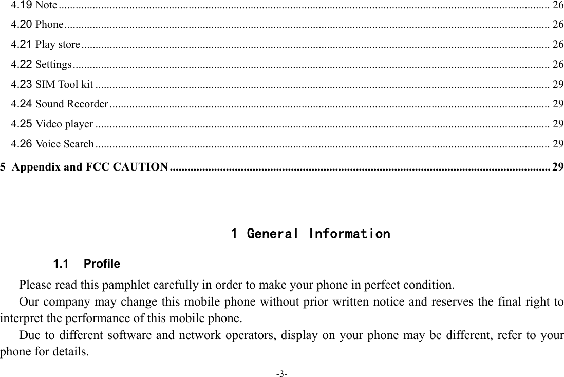 -3- 4.19 Note .............................................................................................................................................................................. 26 4.20 Phone ............................................................................................................................................................................ 26 4.21 Play store ...................................................................................................................................................................... 26 4.22 Settings ......................................................................................................................................................................... 26 4.23 SIM Tool kit ................................................................................................................................................................. 29 4.24 Sound Recorder ............................................................................................................................................................ 29 4.25 Video player ................................................................................................................................................................. 29 4.26 Voice Search ................................................................................................................................................................. 29 5 Appendix and FCC CAUTION ................................................................................................................................. 29   1 General Information 1.1 Profile    Please read this pamphlet carefully in order to make your phone in perfect condition.       Our company may change this mobile phone without prior written notice and reserves the final right to interpret the performance of this mobile phone.       Due to different software and network operators, display on your phone may be different, refer to your phone for details. 